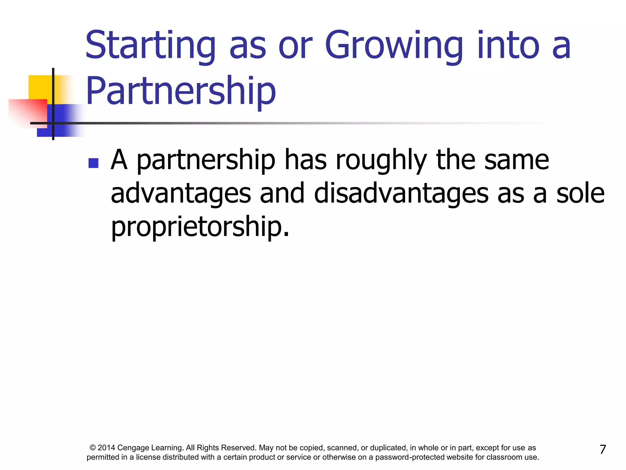 © 2014 Cengage Learning. All Rights Reserved. May not be copied, scanned, or duplicated, in whole or in part, except for use as
permitted in a license distributed with a certain product or service or otherwise on a password-protected website for classroom use.
7
Starting as or Growing into a
Partnership
 A partnership has roughly the same
advantages and disadvantages as a sole
proprietorship.
 