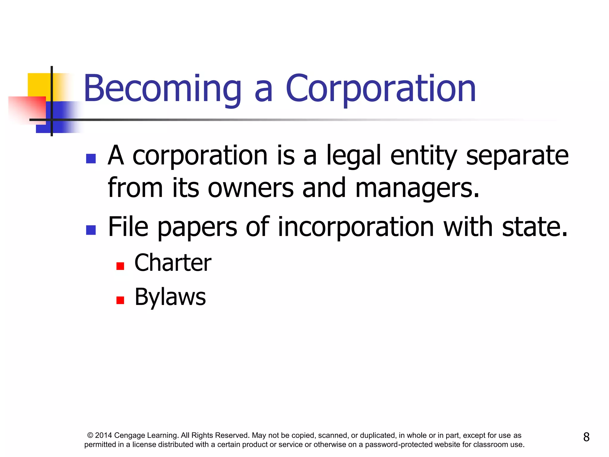 © 2014 Cengage Learning. All Rights Reserved. May not be copied, scanned, or duplicated, in whole or in part, except for use as
permitted in a license distributed with a certain product or service or otherwise on a password-protected website for classroom use.
8
Becoming a Corporation
 A corporation is a legal entity separate
from its owners and managers.
 File papers of incorporation with state.
 Charter
 Bylaws
 