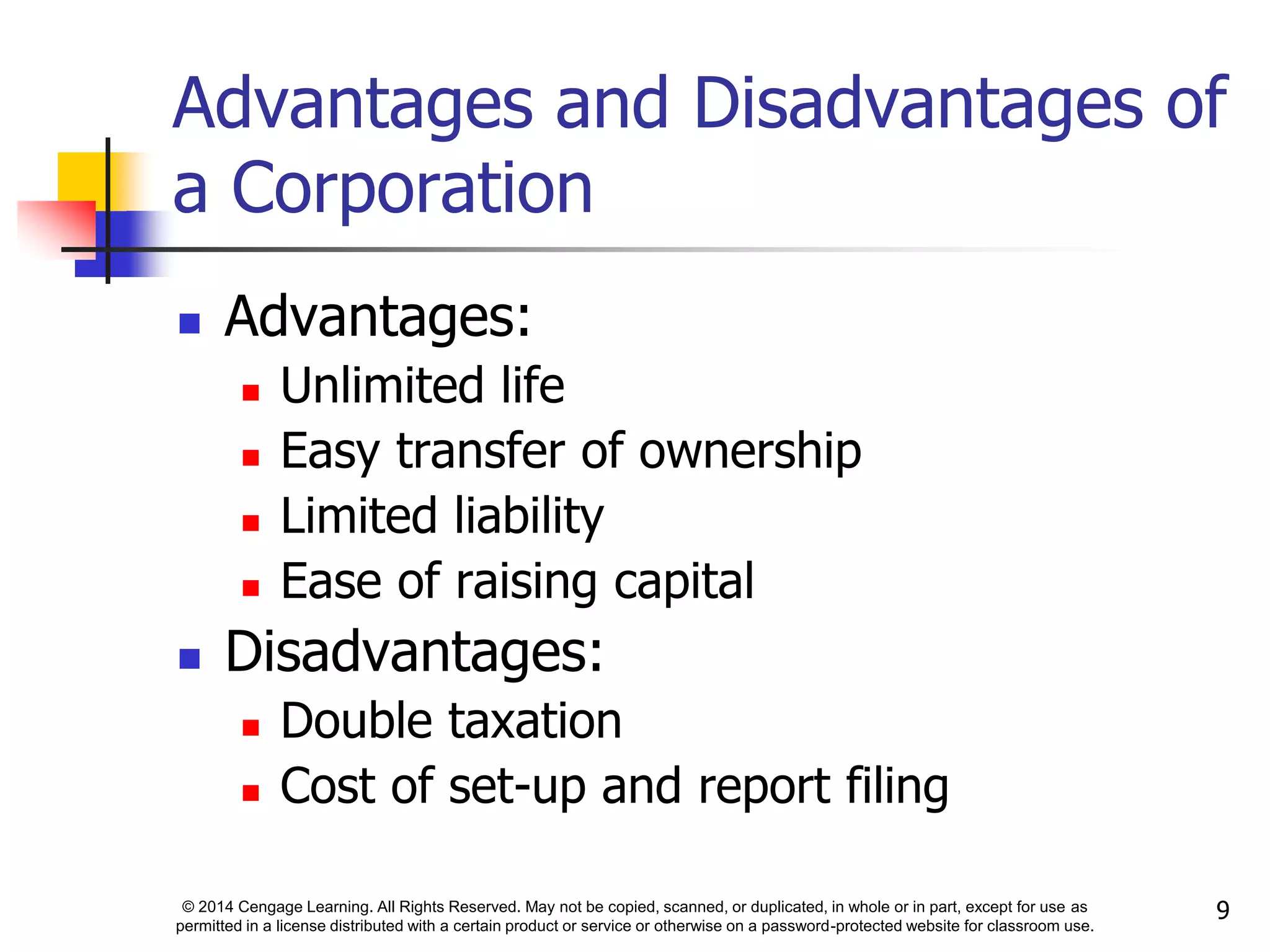 © 2014 Cengage Learning. All Rights Reserved. May not be copied, scanned, or duplicated, in whole or in part, except for use as
permitted in a license distributed with a certain product or service or otherwise on a password-protected website for classroom use.
9
Advantages and Disadvantages of
a Corporation
 Advantages:
 Unlimited life
 Easy transfer of ownership
 Limited liability
 Ease of raising capital
 Disadvantages:
 Double taxation
 Cost of set-up and report filing
 