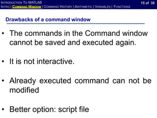 15 of 38
INTRODUCTION TO MATLAB
INTRO | COMMAND WINDOW | COMMAND HISTORY | ARITHMETIC | VARIABLES | FUNCTIONS
Drawbacks of a command window
• The commands in the Command window
cannot be saved and executed again.
• It is not interactive.
• Already executed command can not be
modified
• Better option: script file
 