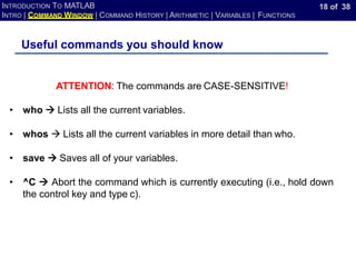 18 of 38
INTRODUCTION TO MATLAB
INTRO | COMMAND WINDOW | COMMAND HISTORY | ARITHMETIC | VARIABLES | FUNCTIONS
Useful commands you should know
ATTENTION: The commands are CASE-SENSITIVE!
• who → Lists all the current variables.
• whos → Lists all the current variables in more detail than who.
• save → Saves all of your variables.
• ^C → Abort the command which is currently executing (i.e., hold down
the control key and type c).
 
