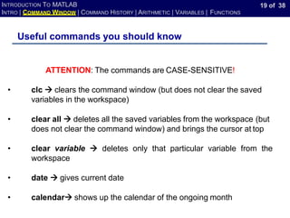 19 of 38
INTRODUCTION TO MATLAB
INTRO | COMMAND WINDOW | COMMAND HISTORY | ARITHMETIC | VARIABLES | FUNCTIONS
Useful commands you should know
ATTENTION: The commands are CASE-SENSITIVE!
• clc → clears the command window (but does not clear the saved
variables in the workspace)
• clear all → deletes all the saved variables from the workspace (but
does not clear the command window) and brings the cursor at top
• clear variable → deletes only that particular variable from the
workspace
• date → gives current date
• calendar→ shows up the calendar of the ongoing month
 