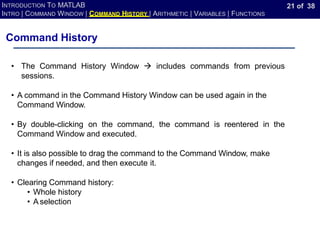 21 of 38
INTRODUCTION TO MATLAB
INTRO | COMMAND WINDOW | COMMAND HISTORY | ARITHMETIC | VARIABLES | FUNCTIONS
Command History
• The Command History Window → includes commands from previous
sessions.
• A command in the Command History Window can be used again in the
Command Window.
• By double-clicking on the command, the command is reentered in the
Command Window and executed.
• It is also possible to drag the command to the Command Window, make
changes if needed, and then execute it.
• Clearing Command history:
• Whole history
• A selection
 