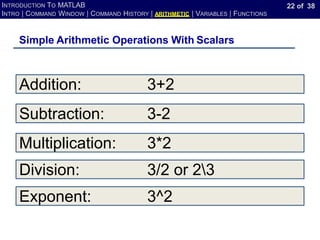 22 of 38
INTRODUCTION TO MATLAB
INTRO | COMMAND WINDOW | COMMAND HISTORY | ARITHMETIC | VARIABLES | FUNCTIONS
Simple Arithmetic Operations With Scalars
Addition: 3+2
Subtraction: 3-2
Multiplication: 3*2
Division: 3/2 or 23
Exponent: 3^2
 