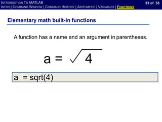 33 of 38
INTRODUCTION TO MATLAB
INTRO | COMMAND WINDOW | COMMAND HISTORY | ARITHMETIC | VARIABLES | FUNCTIONS
a = sqrt(4)
Elementary math built-in functions
A function has a name and an argument in parentheses.
a = 4
 