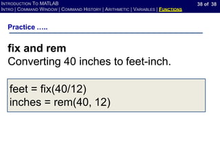 38 of 38
INTRODUCTION TO MATLAB
INTRO | COMMAND WINDOW | COMMAND HISTORY | ARITHMETIC | VARIABLES | FUNCTIONS
Practice …..
fix and rem
Converting 40 inches to feet-inch.
feet = fix(40/12)
inches = rem(40, 12)
 