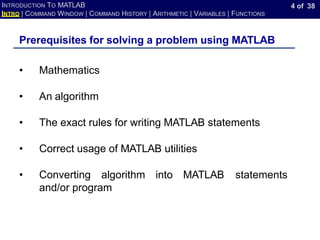 4 of 38
INTRODUCTION TO MATLAB
INTRO | COMMAND WINDOW | COMMAND HISTORY | ARITHMETIC | VARIABLES | FUNCTIONS
Prerequisites for solving a problem using MATLAB
• Mathematics
• An algorithm
• The exact rules for writing MATLAB statements
• Correct usage of MATLAB utilities
• Converting algorithm into MATLAB statements
and/or program
 