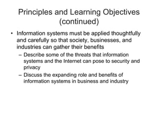 Principles and Learning Objectives
(continued)
• Information systems must be applied thoughtfully
and carefully so that society, businesses, and
industries can gather their benefits
– Describe some of the threats that information
systems and the Internet can pose to security and
privacy
– Discuss the expanding role and benefits of
information systems in business and industry
 