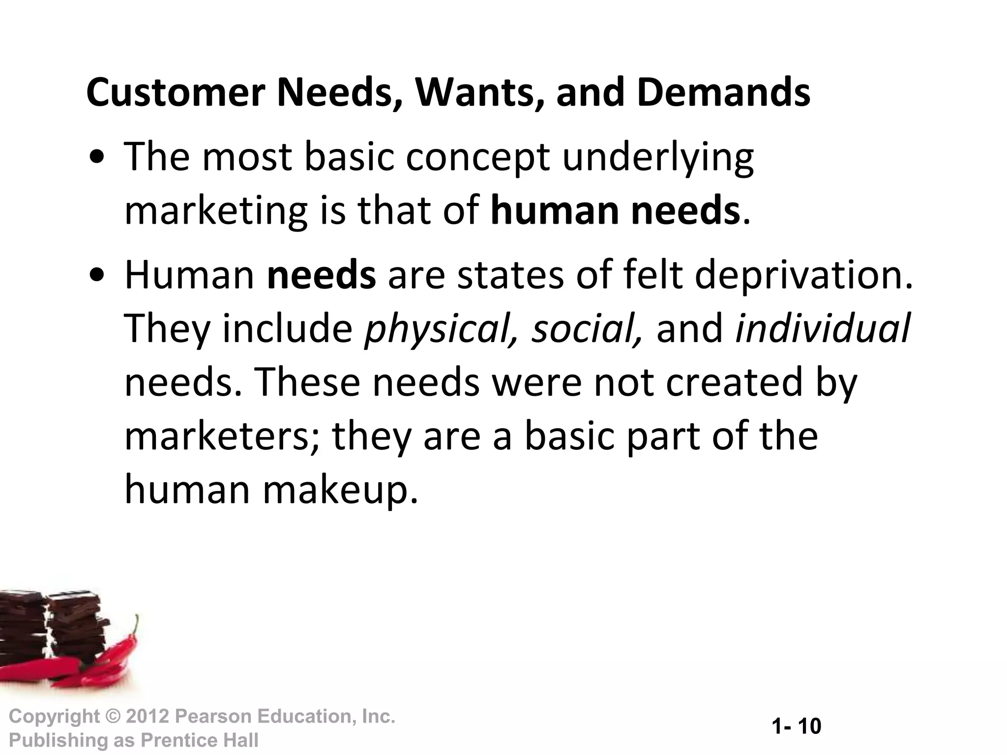 1- 10
Copyright © 2012 Pearson Education, Inc.
Publishing as Prentice Hall
Customer Needs, Wants, and Demands
• The most basic concept underlying
marketing is that of human needs.
• Human needs are states of felt deprivation.
They include physical, social, and individual
needs. These needs were not created by
marketers; they are a basic part of the
human makeup.
 