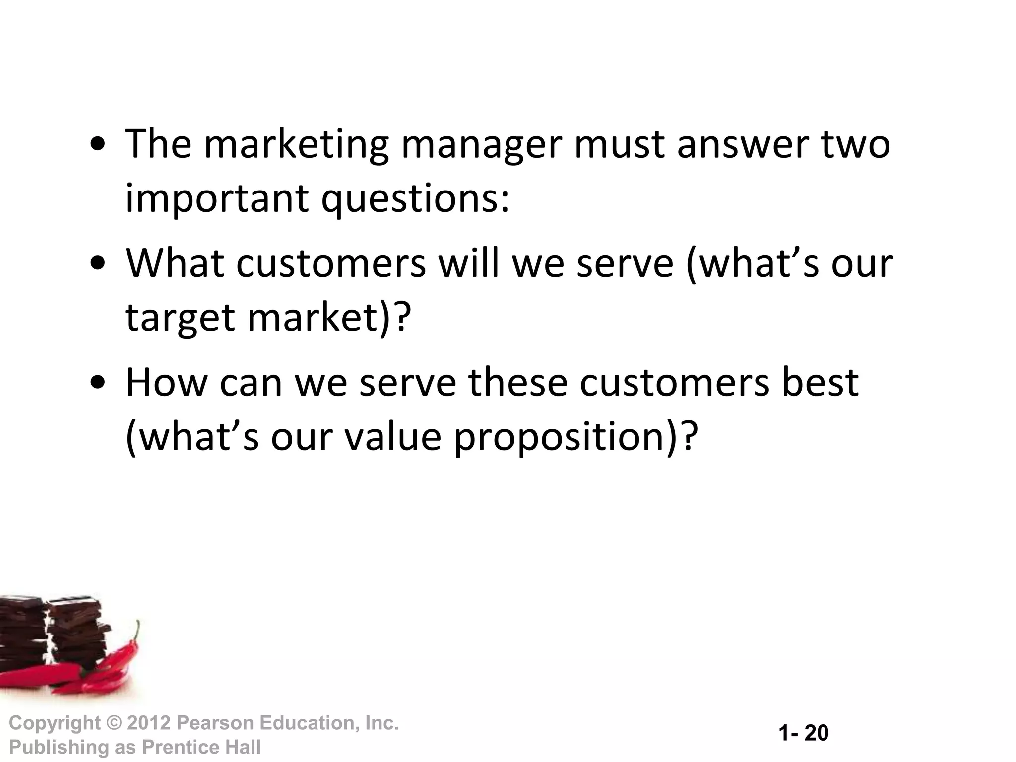 1- 20
Copyright © 2012 Pearson Education, Inc.
Publishing as Prentice Hall
• The marketing manager must answer two
important questions:
• What customers will we serve (what’s our
target market)?
• How can we serve these customers best
(what’s our value proposition)?
 