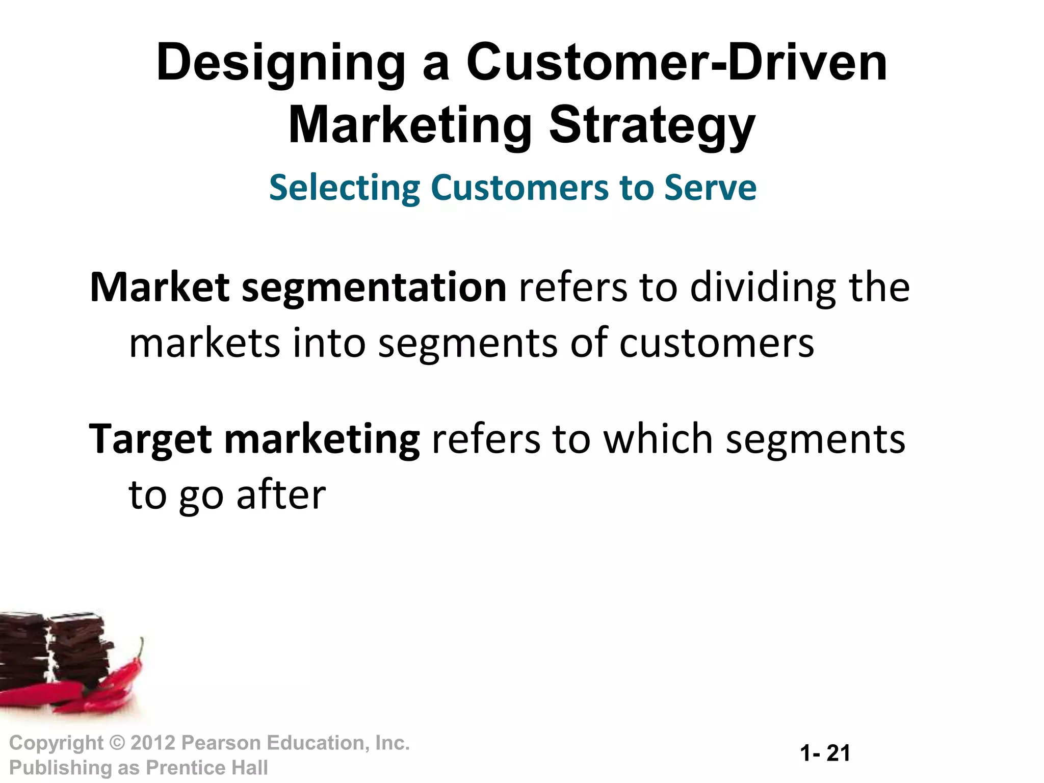 1- 21
Copyright © 2012 Pearson Education, Inc.
Publishing as Prentice Hall
Designing a Customer-Driven
Marketing Strategy
Market segmentation refers to dividing the
markets into segments of customers
Target marketing refers to which segments
to go after
Selecting Customers to Serve
 