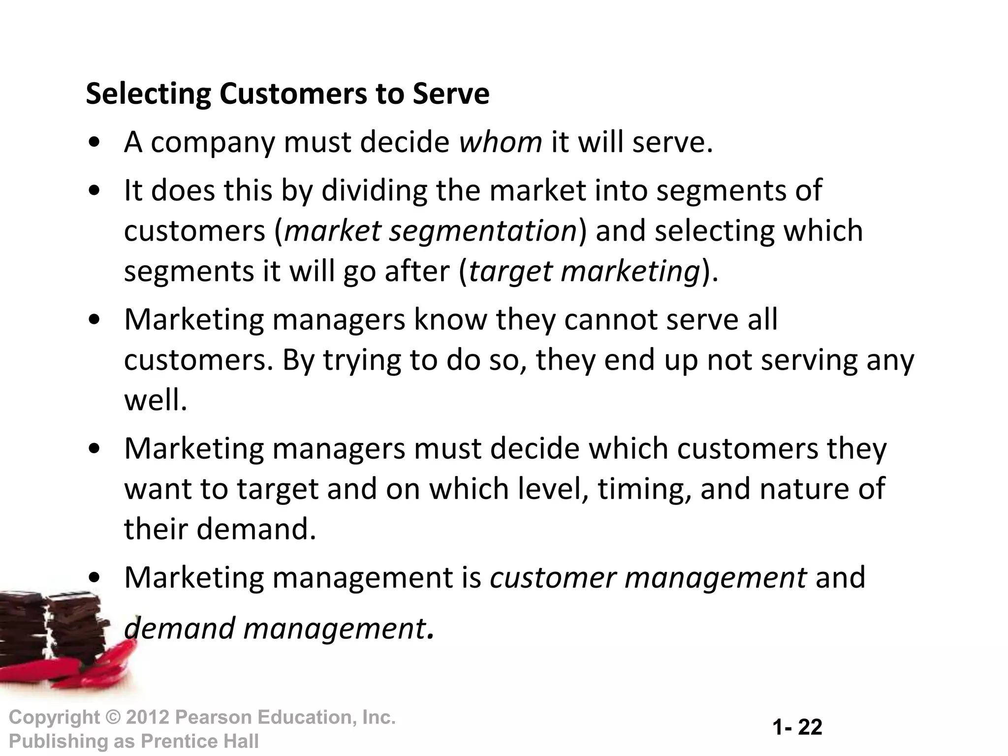1- 22
Copyright © 2012 Pearson Education, Inc.
Publishing as Prentice Hall
Selecting Customers to Serve
• A company must decide whom it will serve.
• It does this by dividing the market into segments of
customers (market segmentation) and selecting which
segments it will go after (target marketing).
• Marketing managers know they cannot serve all
customers. By trying to do so, they end up not serving any
well.
• Marketing managers must decide which customers they
want to target and on which level, timing, and nature of
their demand.
• Marketing management is customer management and
demand management.
 