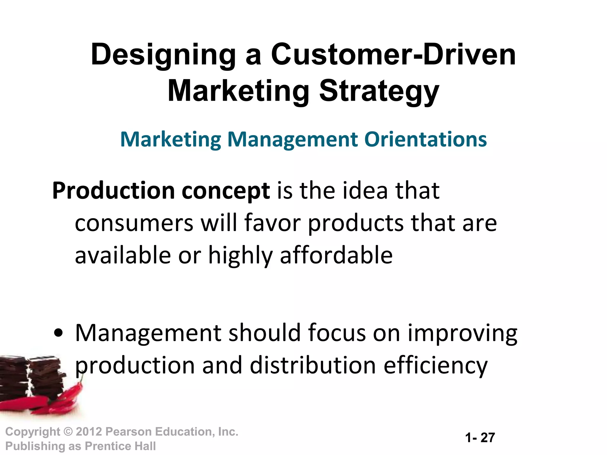 1- 27
Copyright © 2012 Pearson Education, Inc.
Publishing as Prentice Hall
Designing a Customer-Driven
Marketing Strategy
Production concept is the idea that
consumers will favor products that are
available or highly affordable
• Management should focus on improving
production and distribution efficiency
Marketing Management Orientations
 