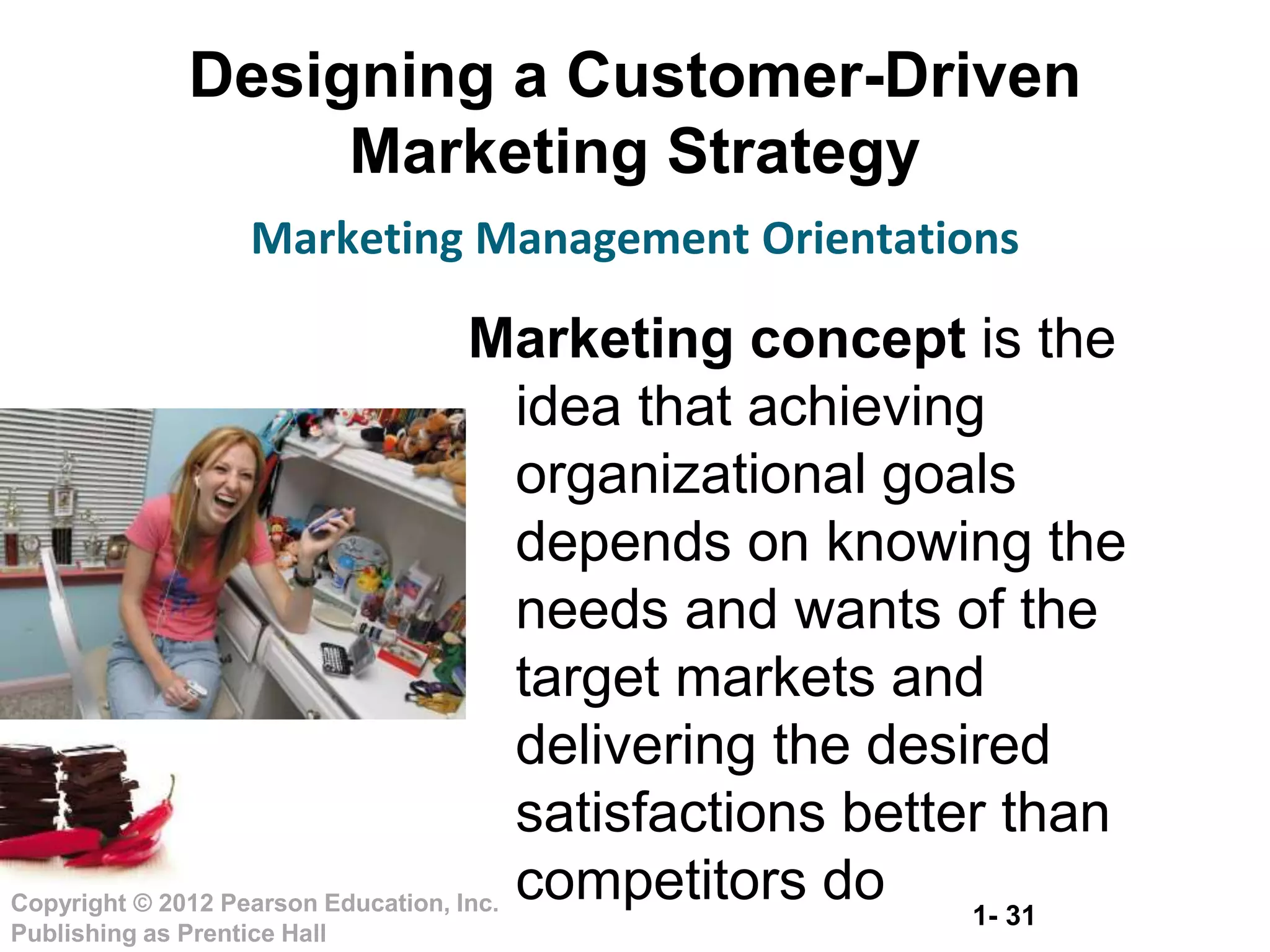 1- 31
Copyright © 2012 Pearson Education, Inc.
Publishing as Prentice Hall
Designing a Customer-Driven
Marketing Strategy
Marketing Management Orientations
Marketing concept is the
idea that achieving
organizational goals
depends on knowing the
needs and wants of the
target markets and
delivering the desired
satisfactions better than
competitors do
 