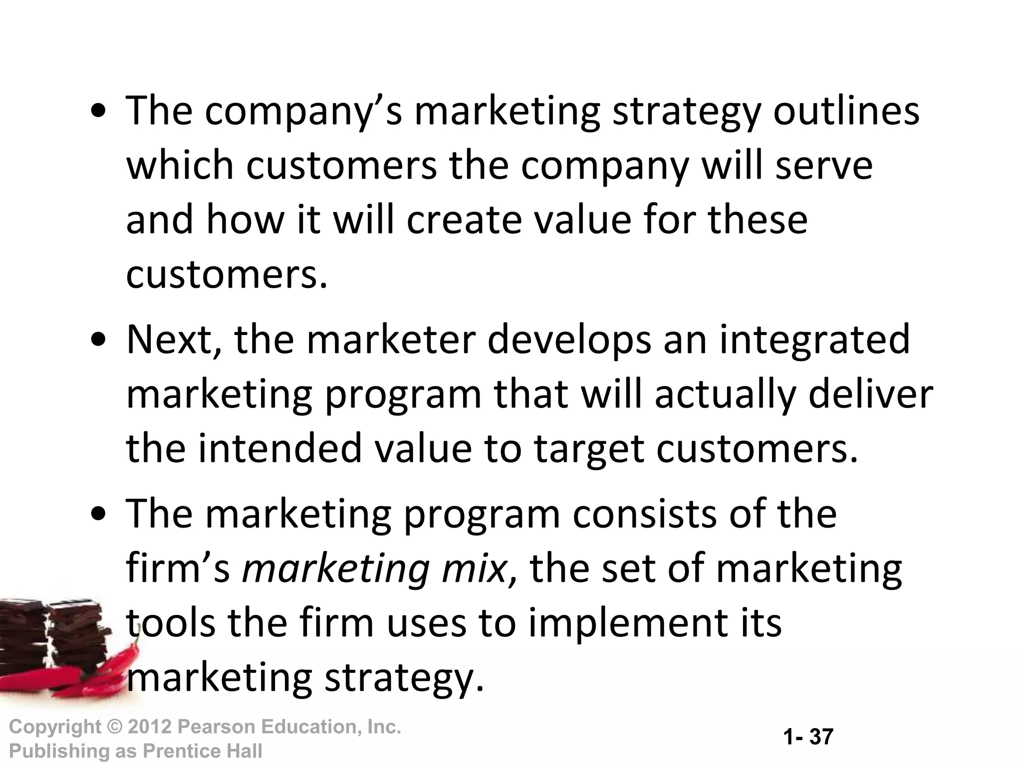 1- 37
Copyright © 2012 Pearson Education, Inc.
Publishing as Prentice Hall
• The company’s marketing strategy outlines
which customers the company will serve
and how it will create value for these
customers.
• Next, the marketer develops an integrated
marketing program that will actually deliver
the intended value to target customers.
• The marketing program consists of the
firm’s marketing mix, the set of marketing
tools the firm uses to implement its
marketing strategy.
 