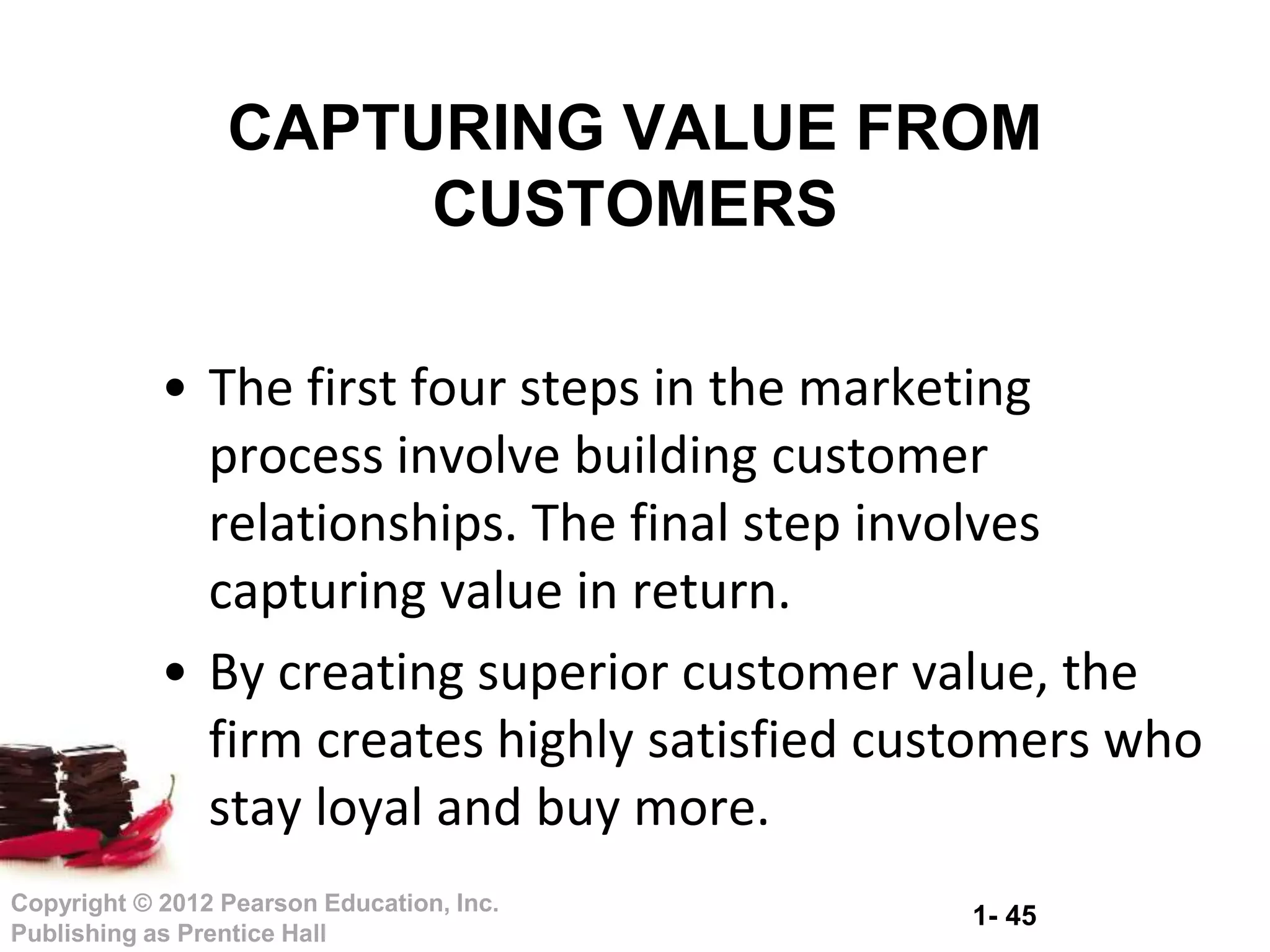 1- 45
Copyright © 2012 Pearson Education, Inc.
Publishing as Prentice Hall
• The first four steps in the marketing
process involve building customer
relationships. The final step involves
capturing value in return.
• By creating superior customer value, the
firm creates highly satisfied customers who
stay loyal and buy more.
CAPTURING VALUE FROM
CUSTOMERS
 