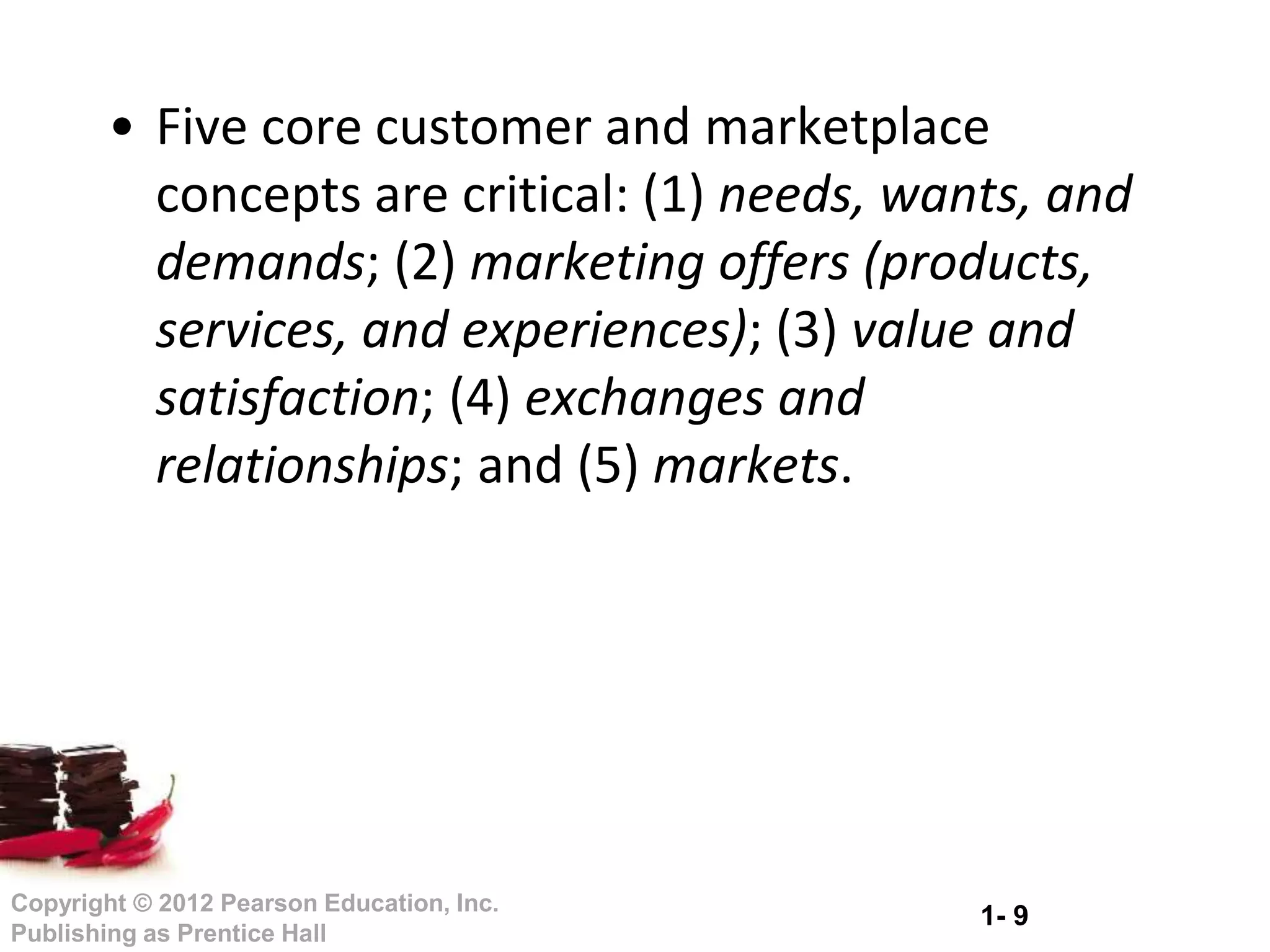 1- 9
Copyright © 2012 Pearson Education, Inc.
Publishing as Prentice Hall
• Five core customer and marketplace
concepts are critical: (1) needs, wants, and
demands; (2) marketing offers (products,
services, and experiences); (3) value and
satisfaction; (4) exchanges and
relationships; and (5) markets.
 