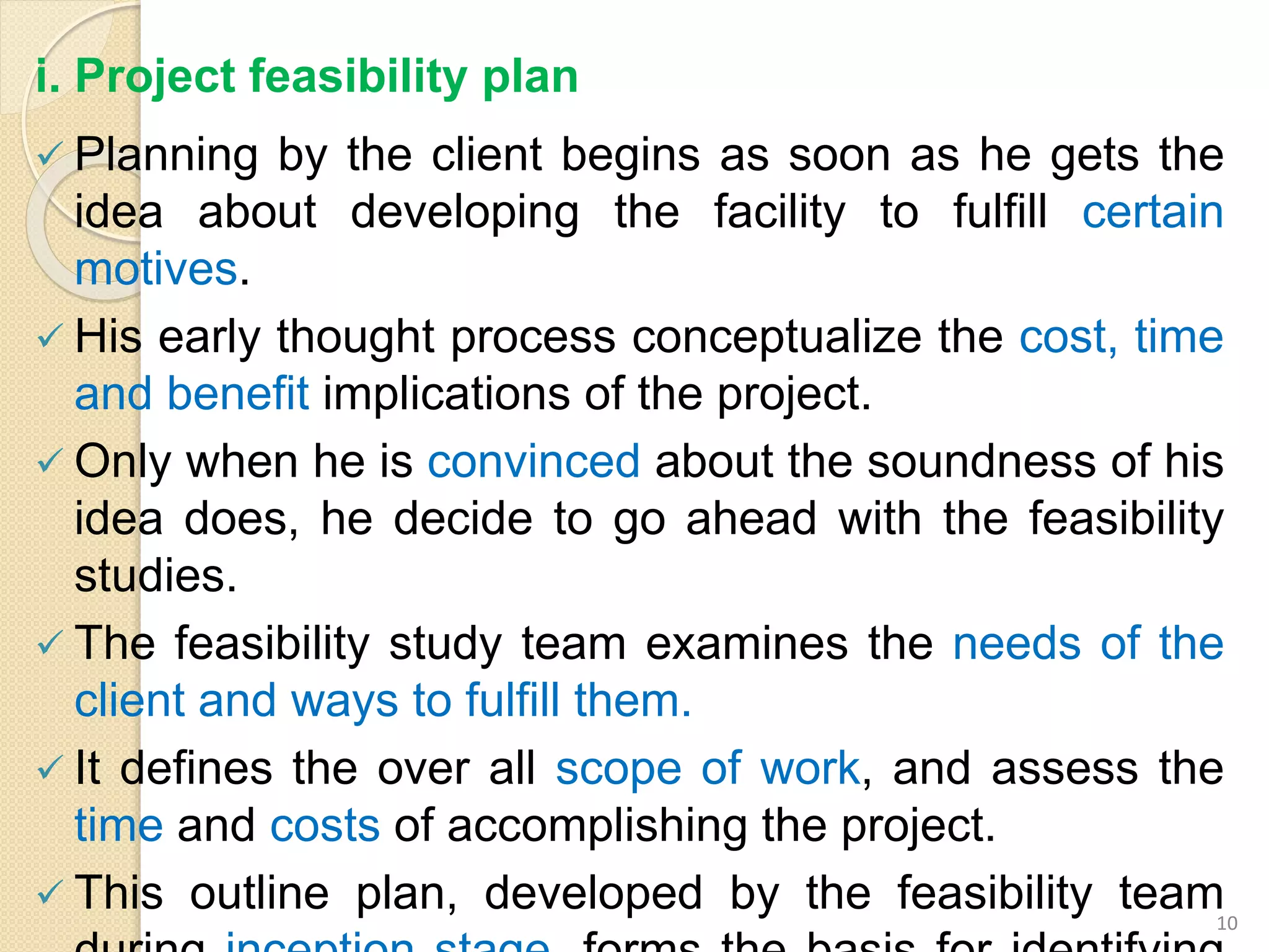 i. Project feasibility plan
 Planning by the client begins as soon as he gets the
idea about developing the facility to fulfill certain
motives.
 His early thought process conceptualize the cost, time
and benefit implications of the project.
 Only when he is convinced about the soundness of his
idea does, he decide to go ahead with the feasibility
studies.
 The feasibility study team examines the needs of the
client and ways to fulfill them.
 It defines the over all scope of work, and assess the
time and costs of accomplishing the project.
 This outline plan, developed by the feasibility team10
 