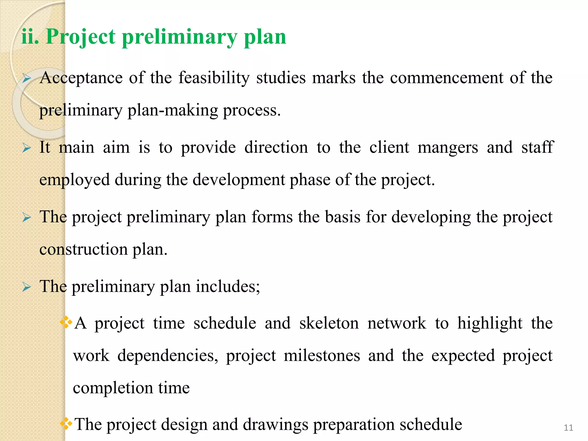 ii. Project preliminary plan
 Acceptance of the feasibility studies marks the commencement of the
preliminary plan-making process.
 It main aim is to provide direction to the client mangers and staff
employed during the development phase of the project.
 The project preliminary plan forms the basis for developing the project
construction plan.
 The preliminary plan includes;
A project time schedule and skeleton network to highlight the
work dependencies, project milestones and the expected project
completion time
The project design and drawings preparation schedule 11
 