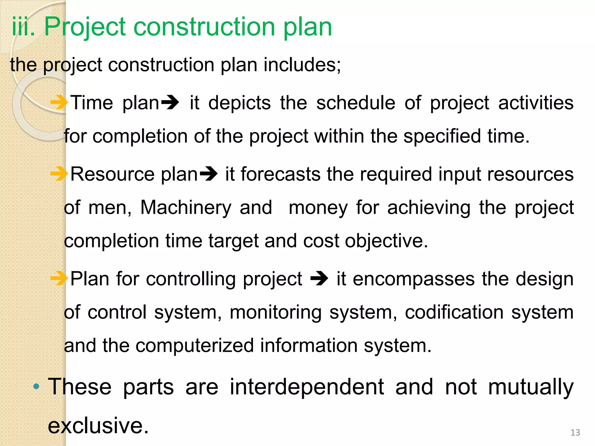 iii. Project construction plan
the project construction plan includes;
Time plan it depicts the schedule of project activities
for completion of the project within the specified time.
Resource plan it forecasts the required input resources
of men, Machinery and money for achieving the project
completion time target and cost objective.
Plan for controlling project  it encompasses the design
of control system, monitoring system, codification system
and the computerized information system.
• These parts are interdependent and not mutually
exclusive. 13
 