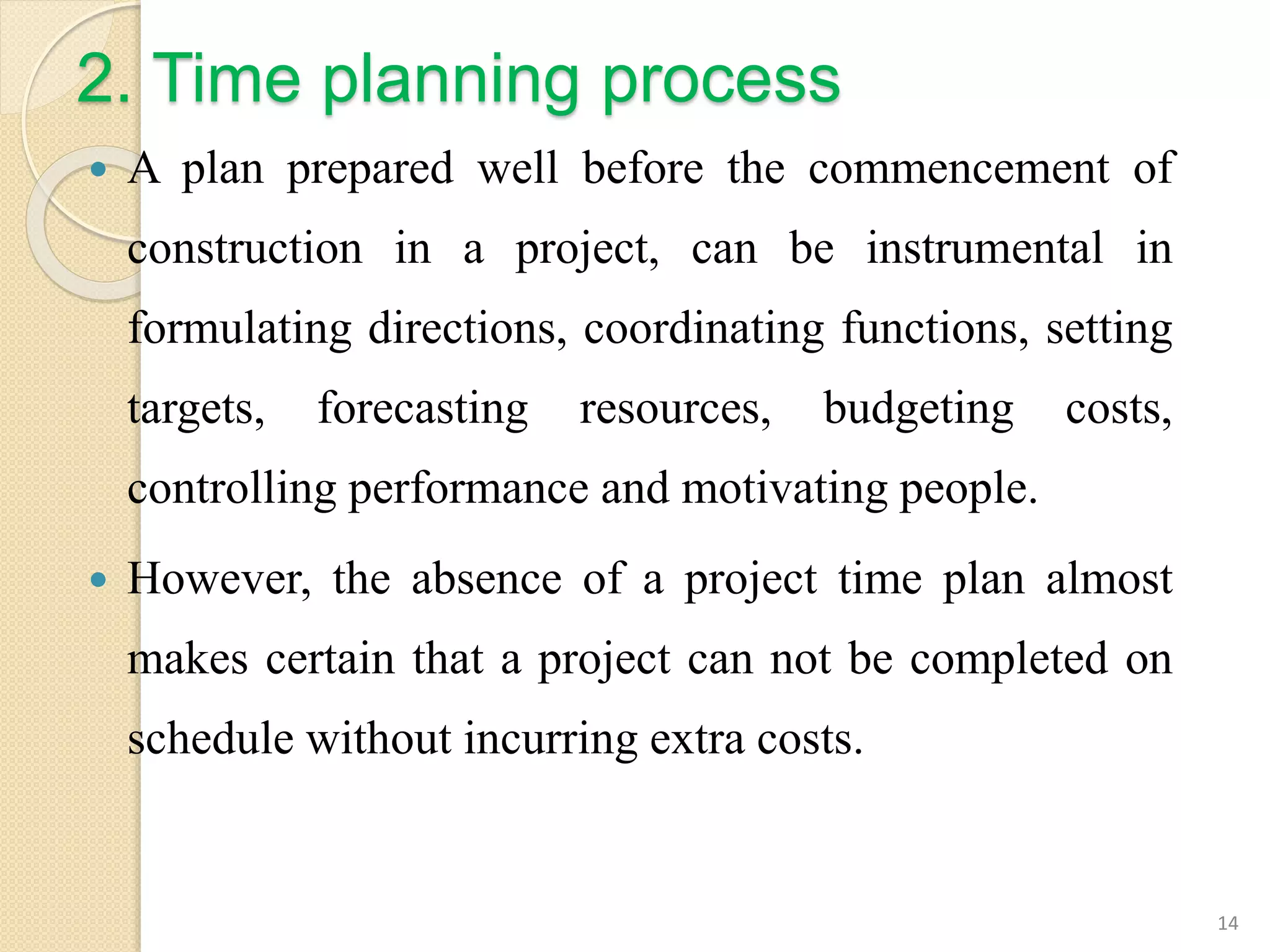 2. Time planning process
 A plan prepared well before the commencement of
construction in a project, can be instrumental in
formulating directions, coordinating functions, setting
targets, forecasting resources, budgeting costs,
controlling performance and motivating people.
 However, the absence of a project time plan almost
makes certain that a project can not be completed on
schedule without incurring extra costs.
14
 