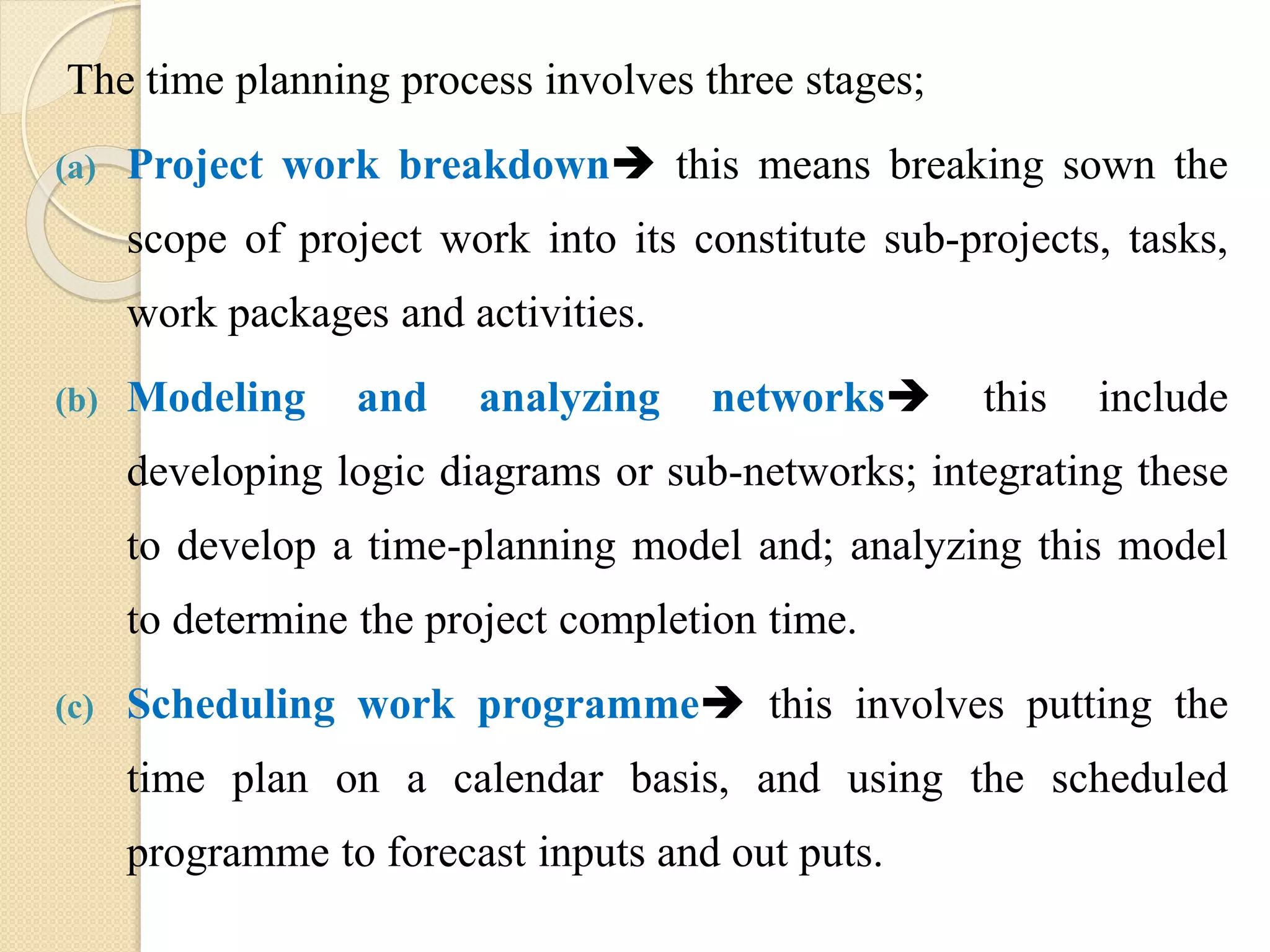 The time planning process involves three stages;
(a) Project work breakdown this means breaking sown the
scope of project work into its constitute sub-projects, tasks,
work packages and activities.
(b) Modeling and analyzing networks this include
developing logic diagrams or sub-networks; integrating these
to develop a time-planning model and; analyzing this model
to determine the project completion time.
(c) Scheduling work programme this involves putting the
time plan on a calendar basis, and using the scheduled
programme to forecast inputs and out puts.
 