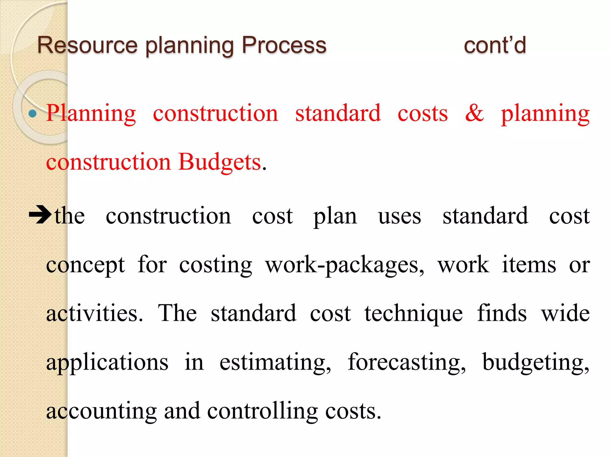  Planning construction standard costs & planning
construction Budgets.
the construction cost plan uses standard cost
concept for costing work-packages, work items or
activities. The standard cost technique finds wide
applications in estimating, forecasting, budgeting,
accounting and controlling costs.
Resource planning Process cont’d
 