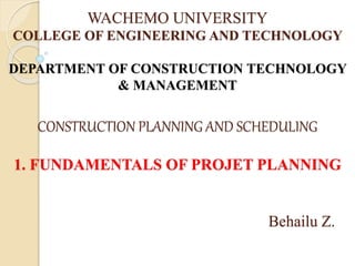 WACHEMO UNIVERSITY
COLLEGE OF ENGINEERING AND TECHNOLOGY
DEPARTMENT OF CONSTRUCTION TECHNOLOGY
& MANAGEMENT
CONSTRUCTION PLANNING AND SCHEDULING
1. FUNDAMENTALS OF PROJET PLANNING
Behailu Z.
 