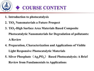 1. Introduction to photocatalysis
2. TiO2 Nanomaterials a Future Prospect
3. TiO2-High Surface Area Materials Based Composite
Photocatalytic Nanomaterials for Degradation of pollutants:
A Review
4. Preparation, Characterization and Applications of Visible
Light Responsive Photocatalytic Materials
5. Silver Phosphate（Ag3PO4） Based Photocatalysis: A Brief
Review from Fundamentals to Applications
 