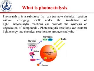 What is photocatalysis
Photocatalyst is a substance that can promote chemical reaction
without changing itself under the irradiation of
light. Photocatalytic reactions can promote the synthesis or
degradation of compounds . Photocatalytic reactions can convert
light energy into chemical reactions to produce catalysis.
 