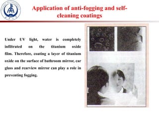 Under UV light, water is completely
infiltrated on the titanium oxide
film. Therefore, coating a layer of titanium
oxide on the surface of bathroom mirror, car
glass and rearview mirror can play a role in
preventing fogging.
Application of anti-fogging and self-
cleaning coatings
 