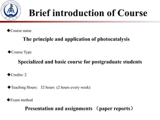Brief introduction of Course
Course name
The principle and application of photocatalysis
Course Type
Specialized and basic course for postgraduate students
Credits: 2
Teaching Hours: 32 hours (2 hours every week)
Exam method
Presentation and assignments （paper reports）
 