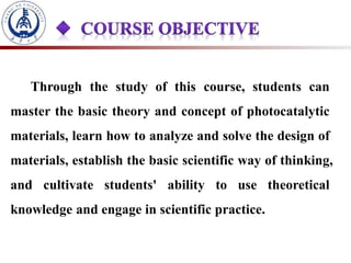 Through the study of this course, students can
master the basic theory and concept of photocatalytic
materials, learn how to analyze and solve the design of
materials, establish the basic scientific way of thinking,
and cultivate students' ability to use theoretical
knowledge and engage in scientific practice.
 