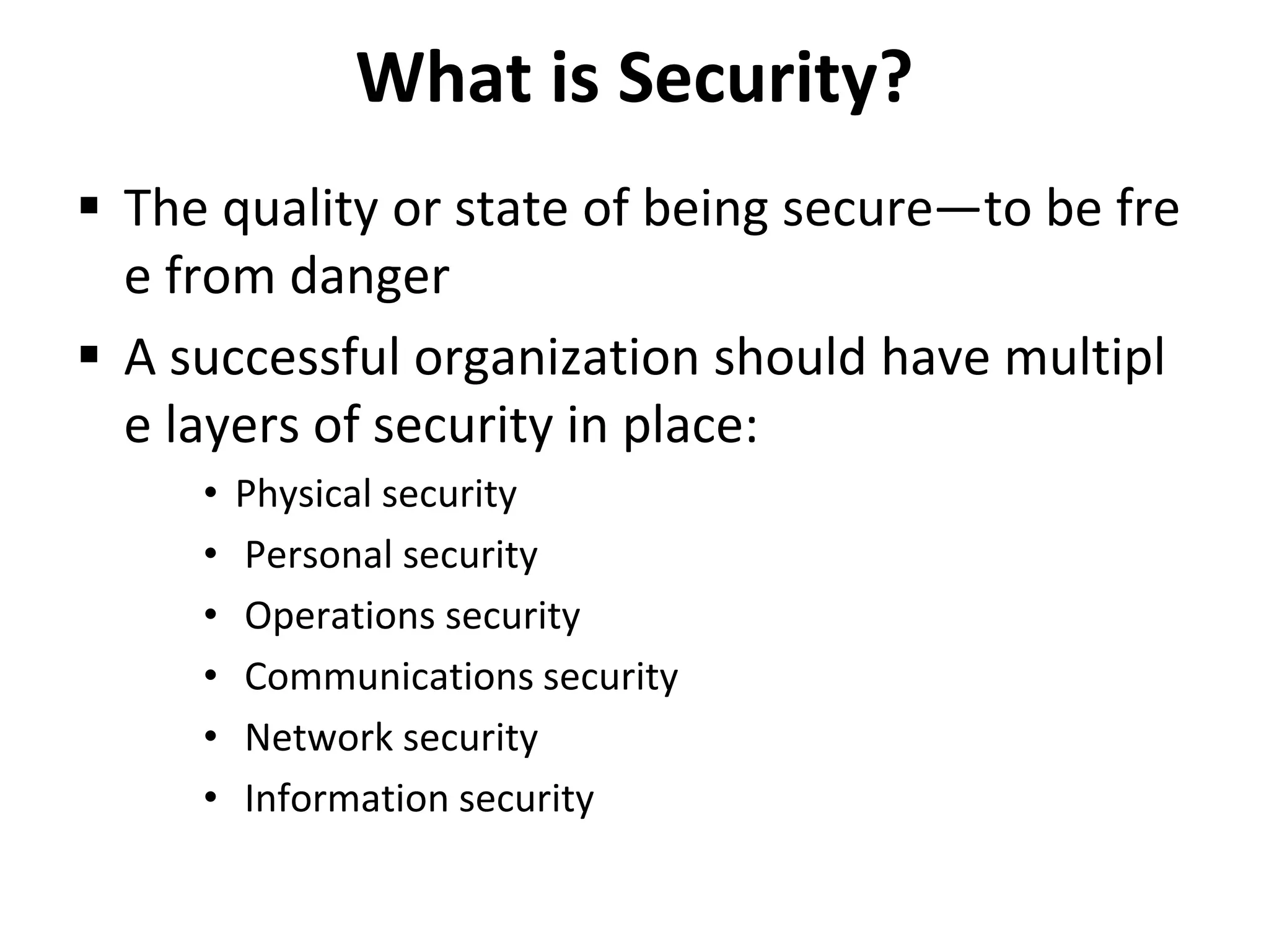 What is Security?
 The quality or state of being secure—to be fre
e from danger
 A successful organization should have multipl
e layers of security in place:
• Physical security
• Personal security
• Operations security
• Communications security
• Network security
• Information security
 