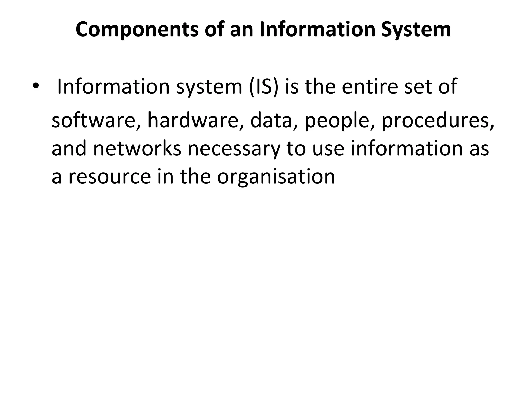 Components of an Information System
• Information system (IS) is the entire set of
software, hardware, data, people, procedures,
and networks necessary to use information as
a resource in the organisation
 
