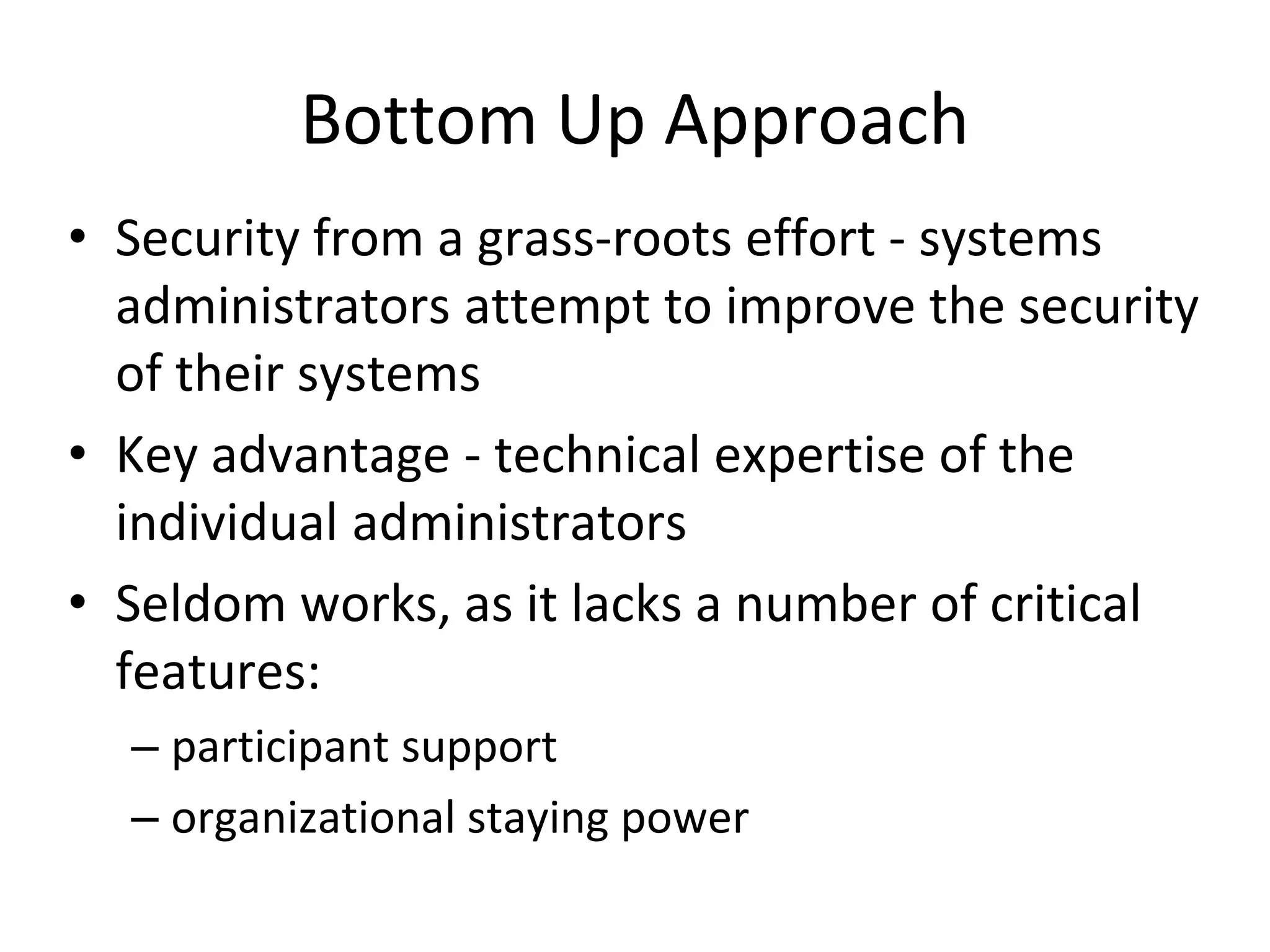 Bottom Up Approach
• Security from a grass-roots effort - systems
administrators attempt to improve the security
of their systems
• Key advantage - technical expertise of the
individual administrators
• Seldom works, as it lacks a number of critical
features:
– participant support
– organizational staying power
 