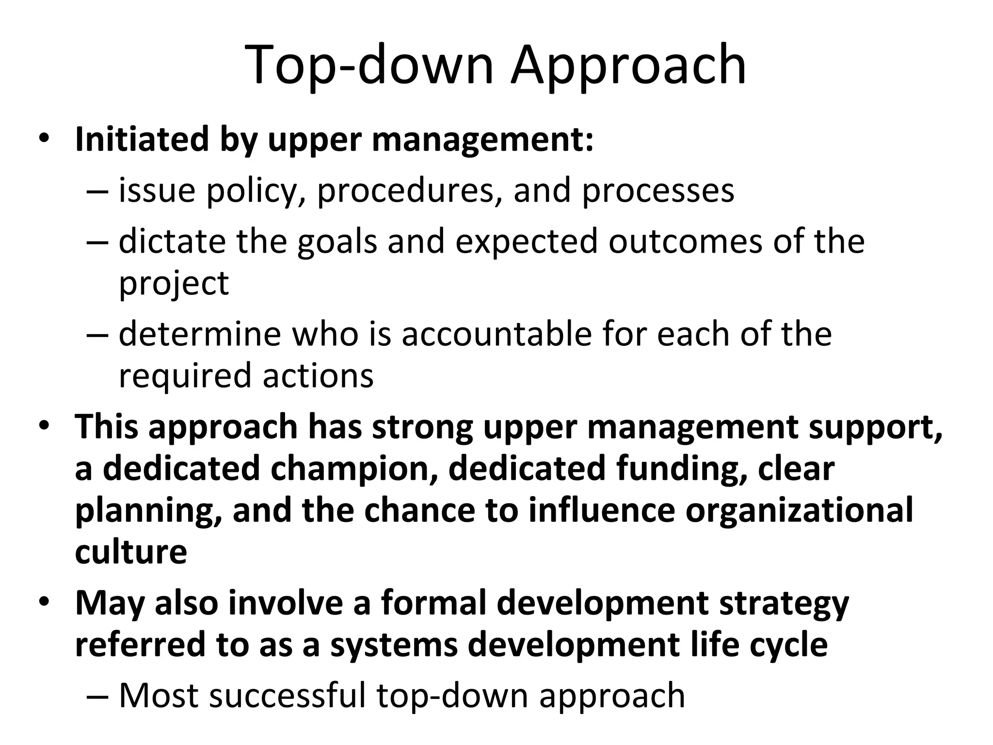 Top-down Approach
• Initiated by upper management:
– issue policy, procedures, and processes
– dictate the goals and expected outcomes of the
project
– determine who is accountable for each of the
required actions
• This approach has strong upper management support,
a dedicated champion, dedicated funding, clear
planning, and the chance to influence organizational
culture
• May also involve a formal development strategy
referred to as a systems development life cycle
– Most successful top-down approach
 