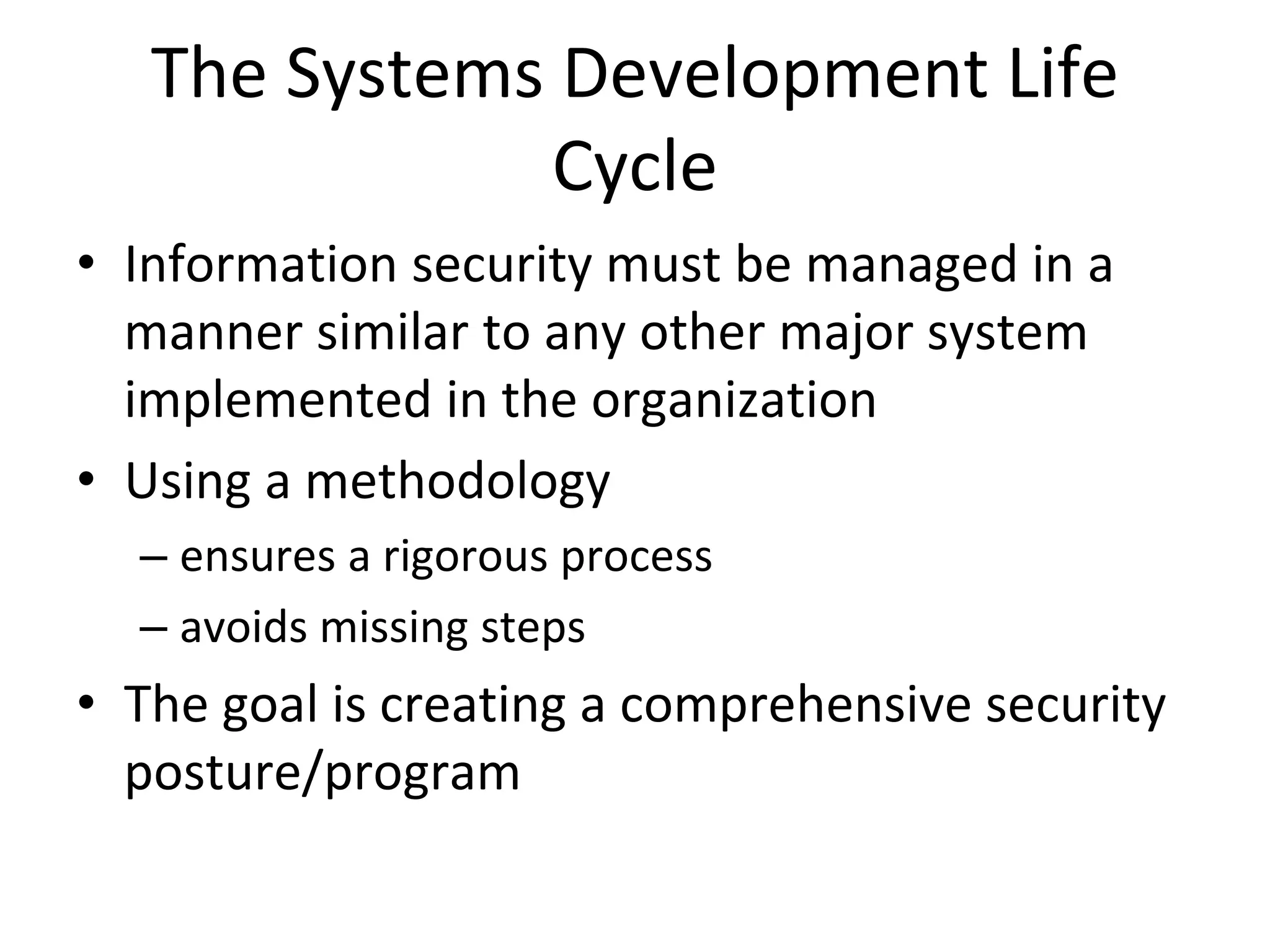 The Systems Development Life
Cycle
• Information security must be managed in a
manner similar to any other major system
implemented in the organization
• Using a methodology
– ensures a rigorous process
– avoids missing steps
• The goal is creating a comprehensive security
posture/program
 