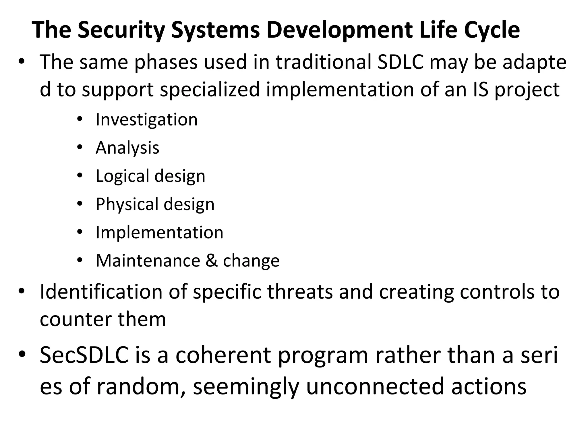 The Security Systems Development Life Cycle
• The same phases used in traditional SDLC may be adapte
d to support specialized implementation of an IS project
• Investigation
• Analysis
• Logical design
• Physical design
• Implementation
• Maintenance & change
• Identification of specific threats and creating controls to
counter them
• SecSDLC is a coherent program rather than a seri
es of random, seemingly unconnected actions
 