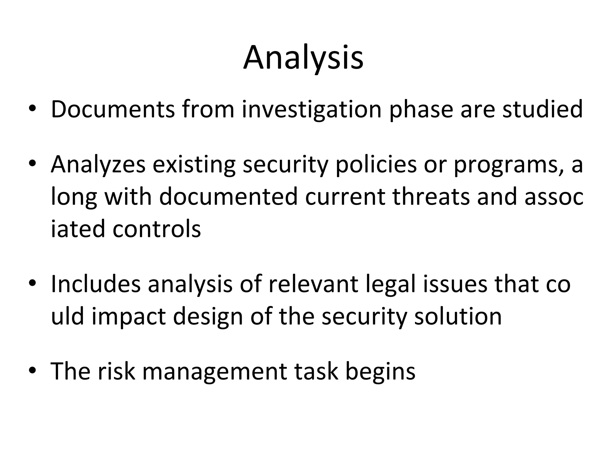 Analysis
• Documents from investigation phase are studied
• Analyzes existing security policies or programs, a
long with documented current threats and assoc
iated controls
• Includes analysis of relevant legal issues that co
uld impact design of the security solution
• The risk management task begins
 