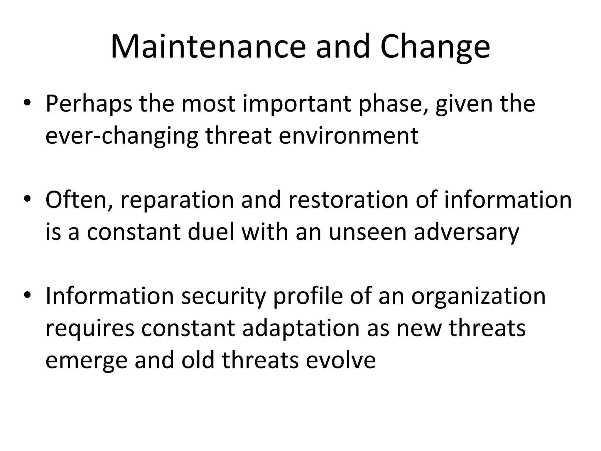 Maintenance and Change
• Perhaps the most important phase, given the
ever-changing threat environment
• Often, reparation and restoration of information
is a constant duel with an unseen adversary
• Information security profile of an organization
requires constant adaptation as new threats
emerge and old threats evolve
 