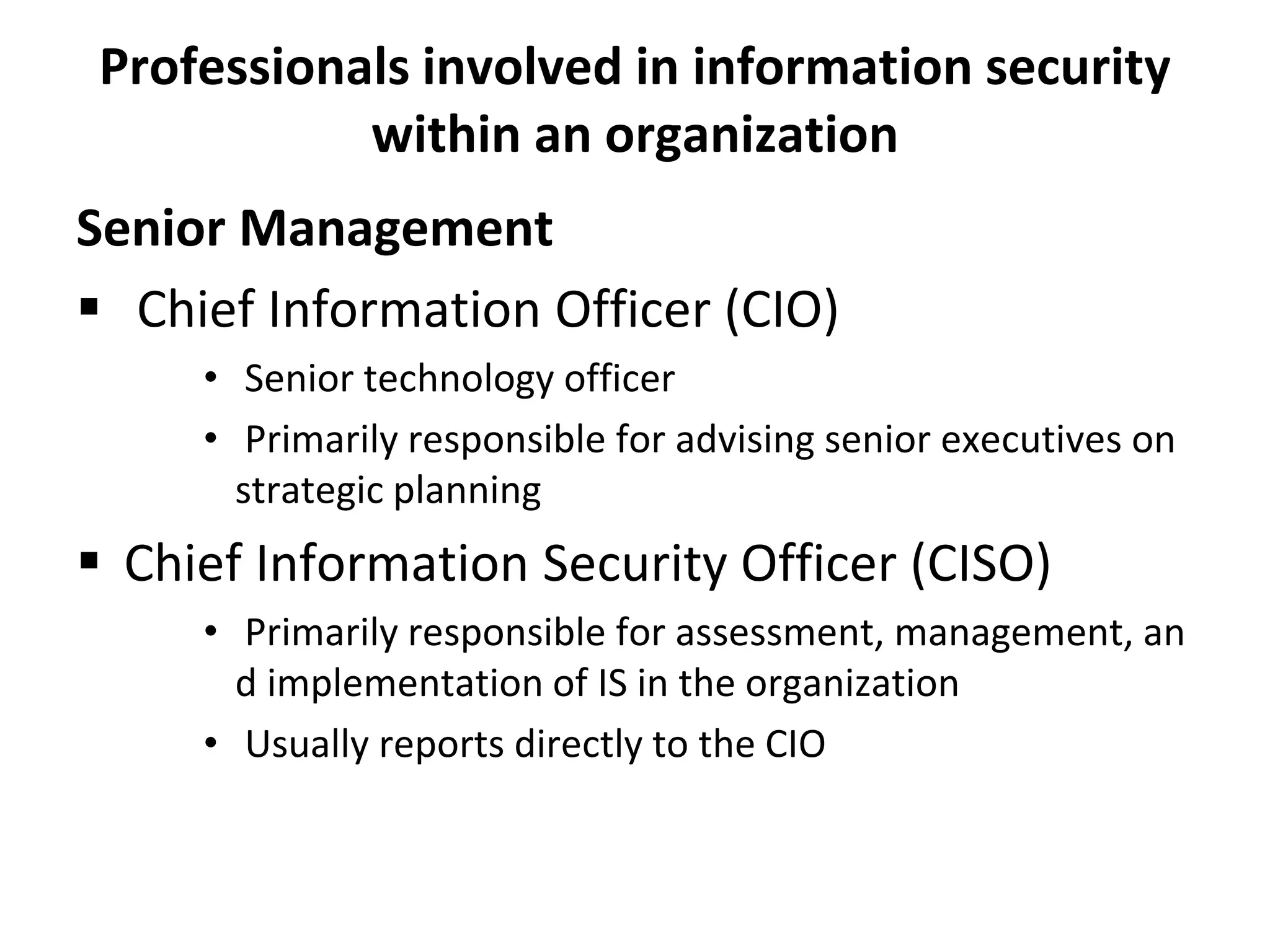 Professionals involved in information security
within an organization
Senior Management
 Chief Information Officer (CIO)
• Senior technology officer
• Primarily responsible for advising senior executives on
strategic planning
 Chief Information Security Officer (CISO)
• Primarily responsible for assessment, management, an
d implementation of IS in the organization
• Usually reports directly to the CIO
 