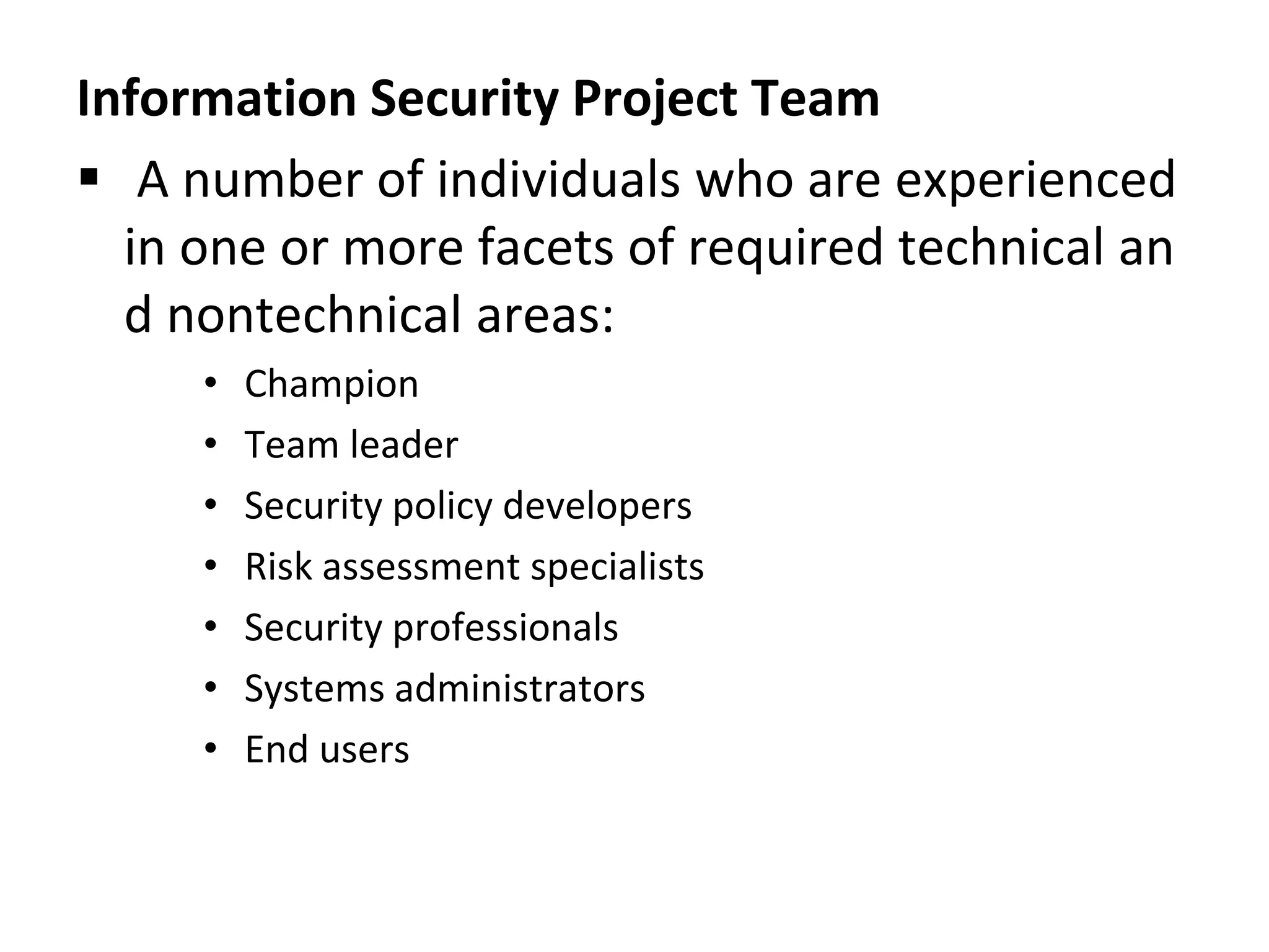 Information Security Project Team
 A number of individuals who are experienced
in one or more facets of required technical an
d nontechnical areas:
• Champion
• Team leader
• Security policy developers
• Risk assessment specialists
• Security professionals
• Systems administrators
• End users
 