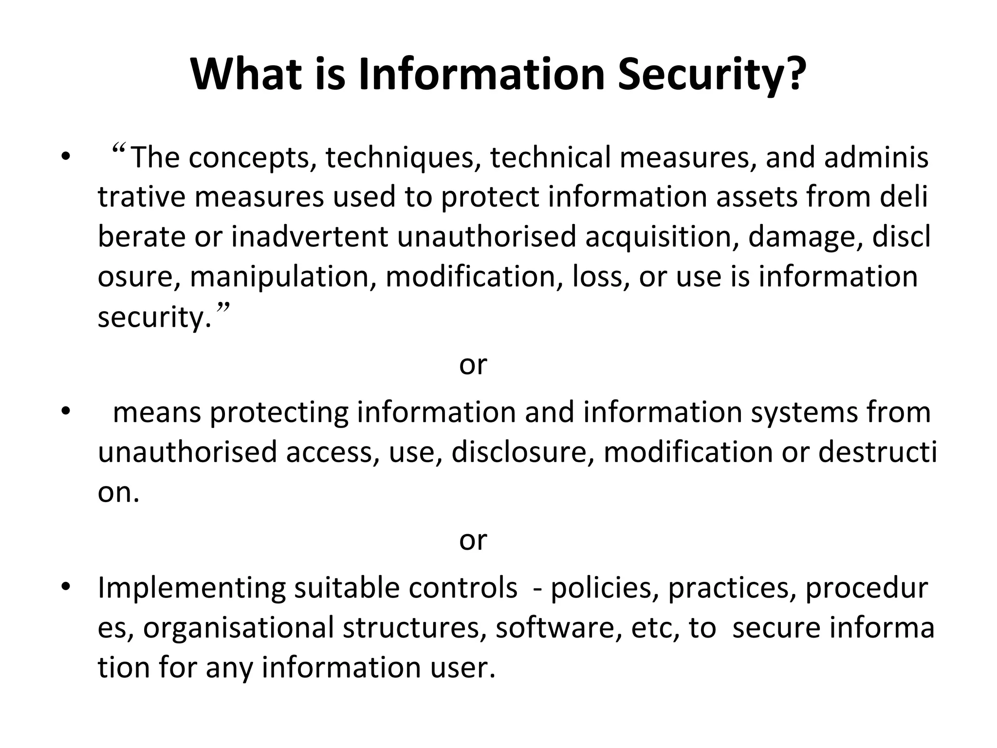 What is Information Security?
• “The concepts, techniques, technical measures, and adminis
trative measures used to protect information assets from deli
berate or inadvertent unauthorised acquisition, damage, discl
osure, manipulation, modification, loss, or use is information
security.”
or
• means protecting information and information systems from
unauthorised access, use, disclosure, modification or destructi
on.
or
• Implementing suitable controls - policies, practices, procedur
es, organisational structures, software, etc, to secure informa
tion for any information user.
 