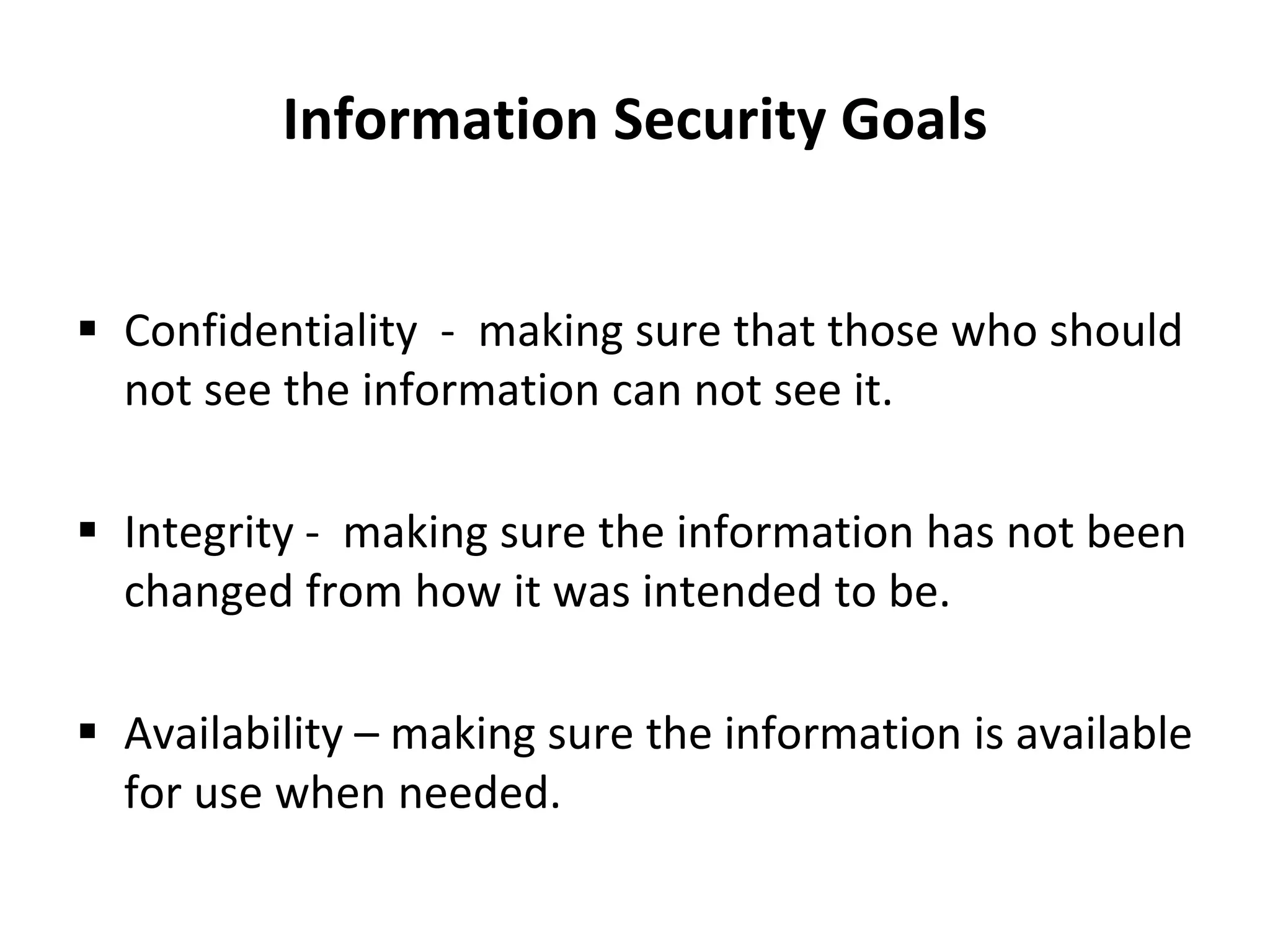 Information Security Goals
 Confidentiality - making sure that those who should
not see the information can not see it.
 Integrity - making sure the information has not been
changed from how it was intended to be.
 Availability – making sure the information is available
for use when needed.
 