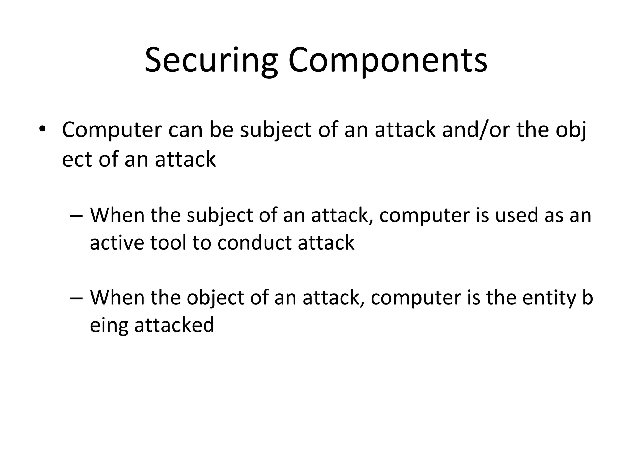 Securing Components
• Computer can be subject of an attack and/or the obj
ect of an attack
– When the subject of an attack, computer is used as an
active tool to conduct attack
– When the object of an attack, computer is the entity b
eing attacked
 