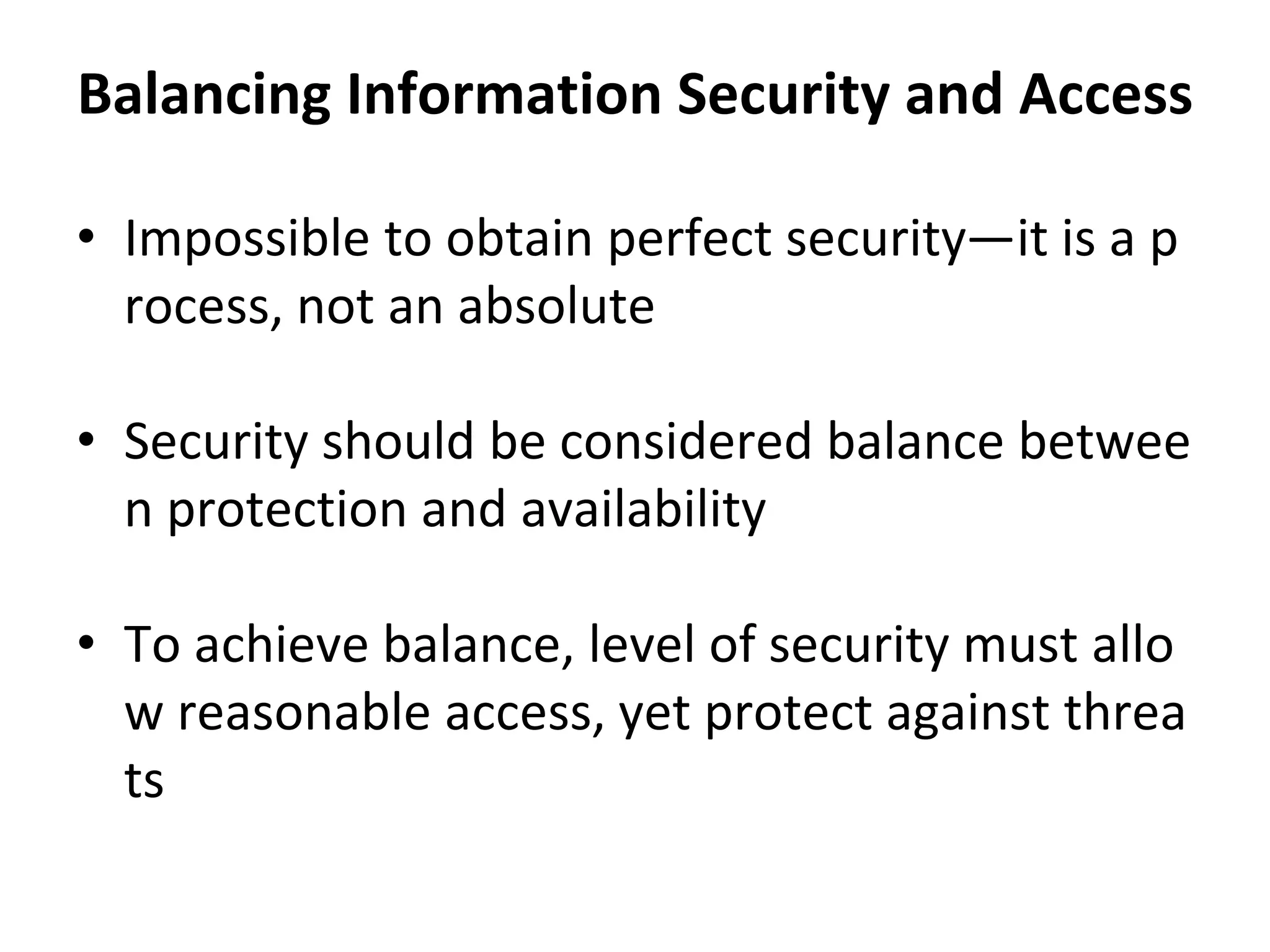Balancing Information Security and Access
• Impossible to obtain perfect security—it is a p
rocess, not an absolute
• Security should be considered balance betwee
n protection and availability
• To achieve balance, level of security must allo
w reasonable access, yet protect against threa
ts
 
