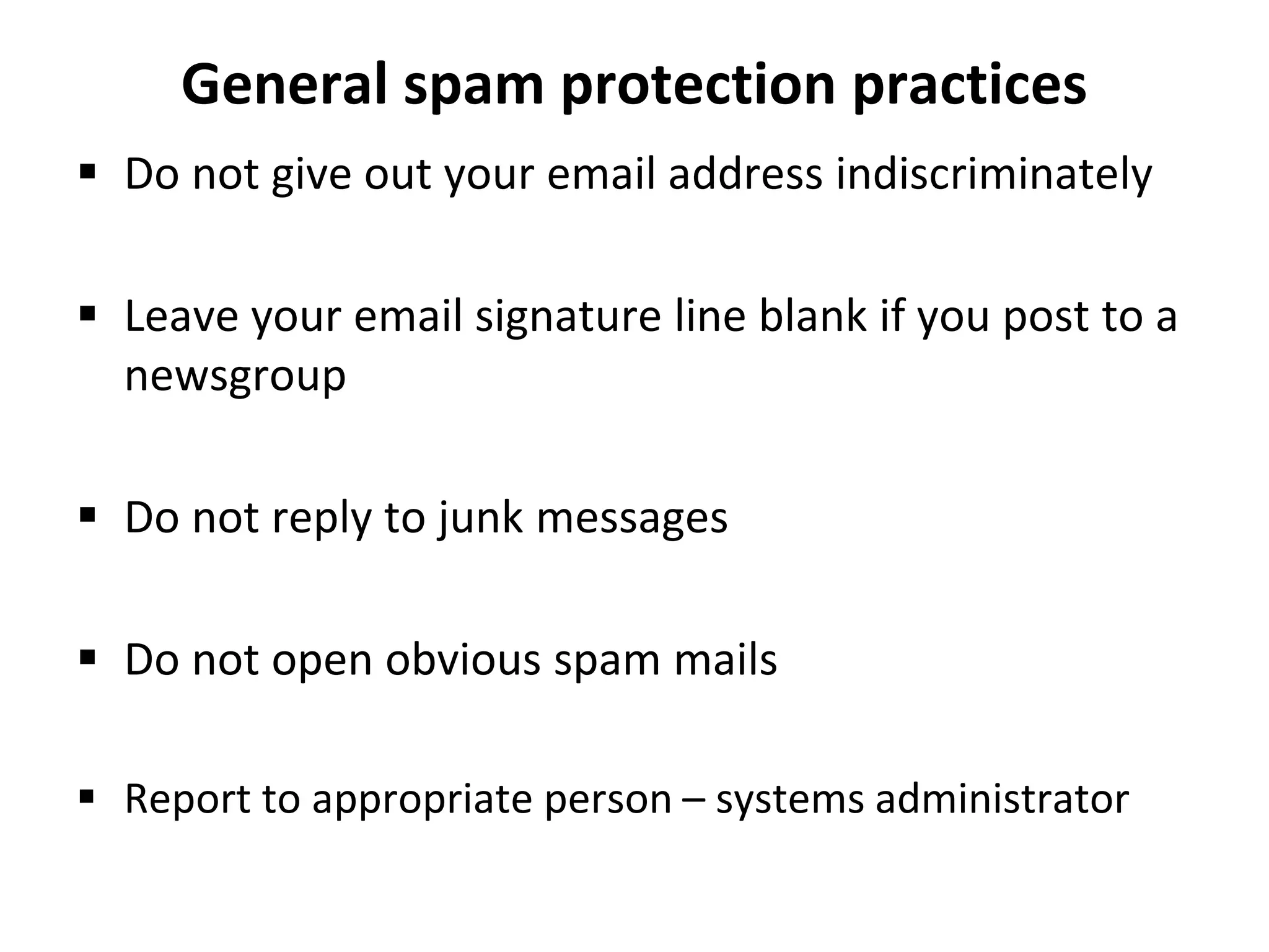 General spam protection practices
 Do not give out your email address indiscriminately
 Leave your email signature line blank if you post to a
newsgroup
 Do not reply to junk messages
 Do not open obvious spam mails
 Report to appropriate person – systems administrator
 