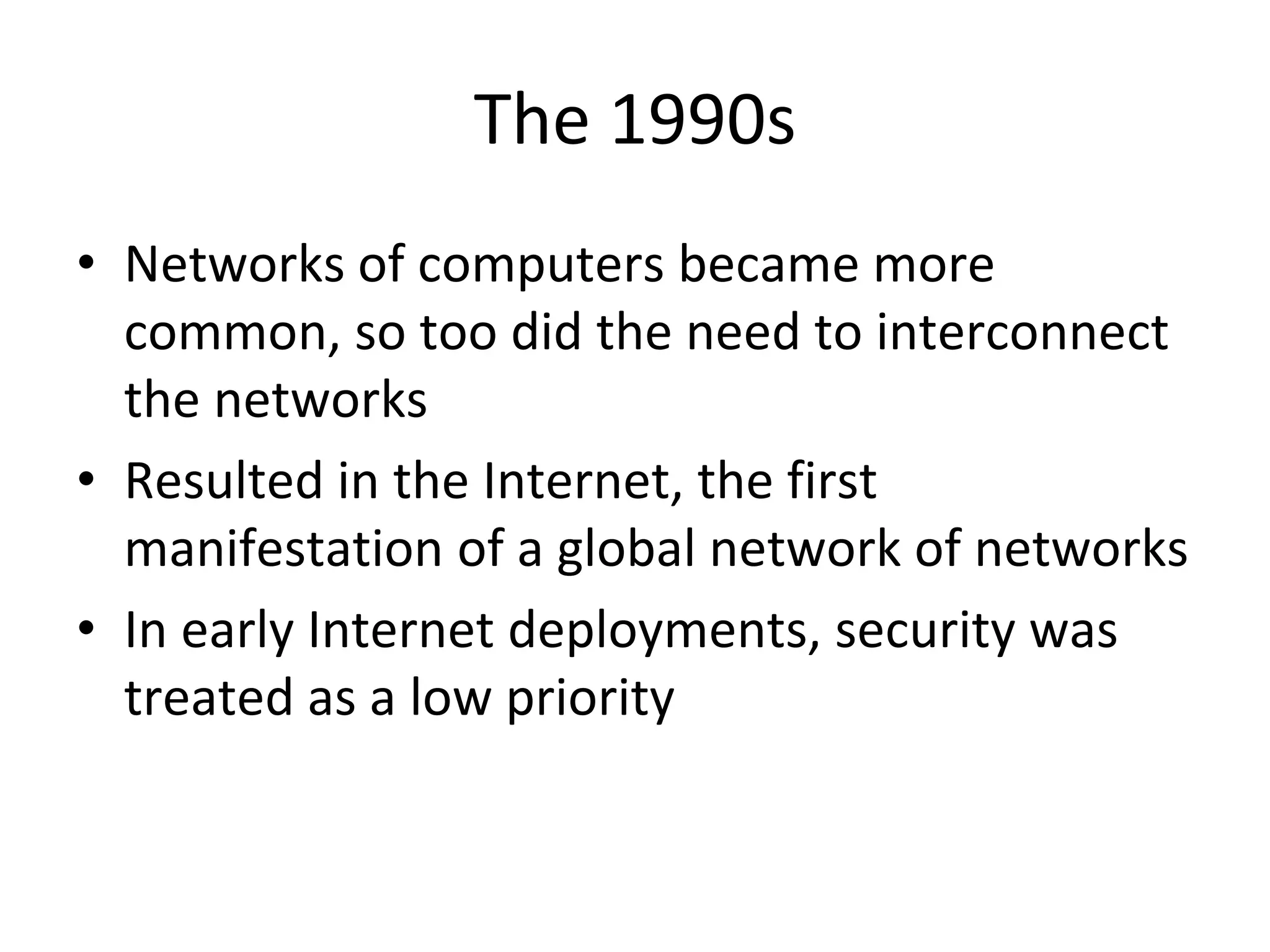 The 1990s
• Networks of computers became more
common, so too did the need to interconnect
the networks
• Resulted in the Internet, the first
manifestation of a global network of networks
• In early Internet deployments, security was
treated as a low priority
 