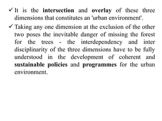  It is the intersection and overlay of these three
dimensions that constitutes an 'urban environment'.
 Taking any one dimension at the exclusion of the other
two poses the inevitable danger of missing the forest
for the trees - the interdependency and inter
disciplinarity of the three dimensions have to be fully
understood in the development of coherent and
sustainable policies and programmes for the urban
environment.
 